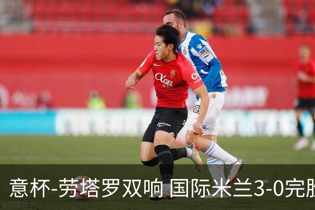 意杯-劳塔罗双响 国际米兰3-0完胜AC米兰挺进决赛